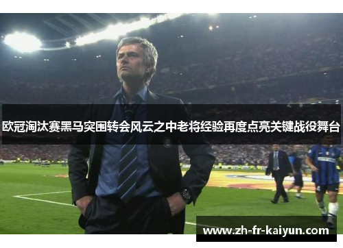 欧冠淘汰赛黑马突围转会风云之中老将经验再度点亮关键战役舞台