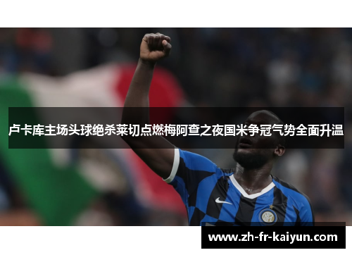 卢卡库主场头球绝杀莱切点燃梅阿查之夜国米争冠气势全面升温