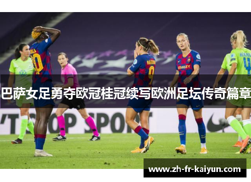 巴萨女足勇夺欧冠桂冠续写欧洲足坛传奇篇章